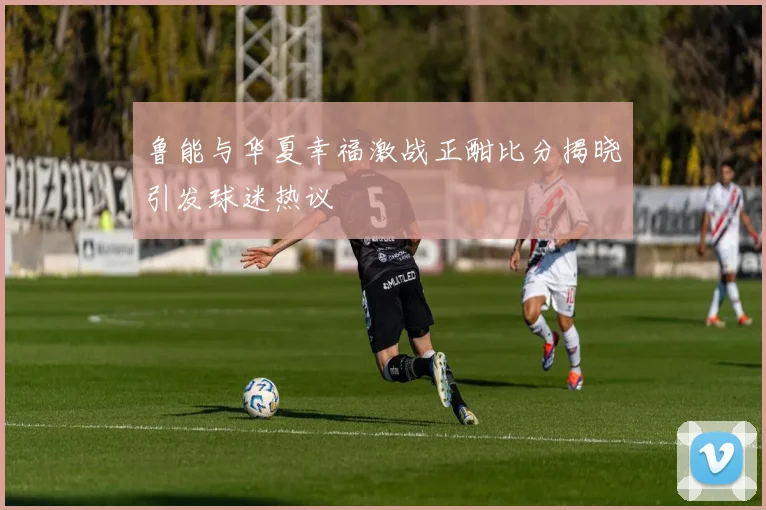 鲁能与华夏幸福激战正酣比分揭晓引发球迷热议